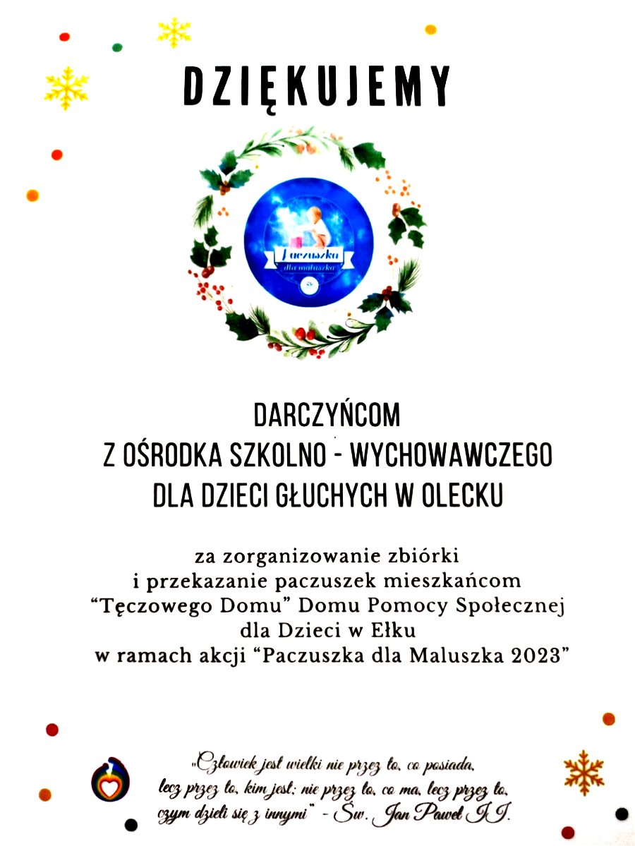 Treść. Dziękujemy darczyńcom z Ośrodka Szkolno-Wychowawczego dla Dzieci Głuchych w Olecku za zorganizowanie zbiórki i przekazanie paczuszek mieszkańcom „Tęczowego Domu” Domu Pomocy Społecznej dla Dzieci w Ełku w ramach akcji „Paczuszka dla Maluszka 2023”. „Człowiek jest wielki nie przez to, co posiada, lecz przez to, kim jest; nie przez to, co ma, lecz przez to, czym dzieli się z innymi” – św. Jan Paweł II. W tle bombki, kolorowe kropki i gwiazdki. Na górze wianuszek świąteczny, a w środku logo. Ma ono kształt koła z napisem: paczuszka dla maluszka. Jest na nim małe dziecko, które przykucnęło nad prezentem z kokardą.