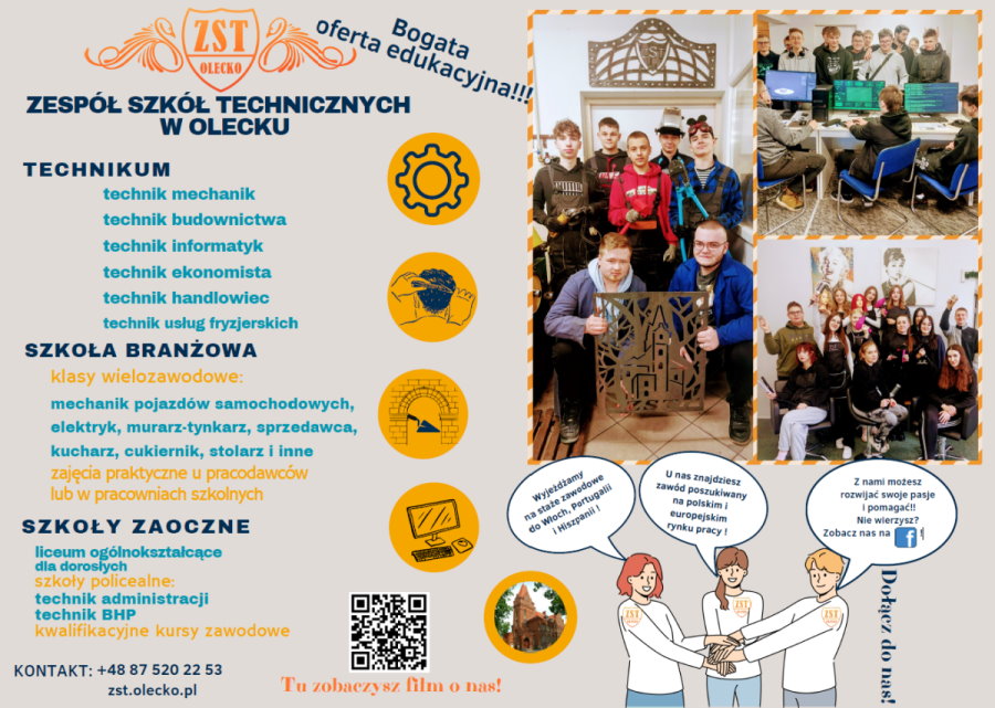 Po lewej stronie na górze logo szkoły. Składa się ono z tarczy, a w niej budynek szkoły i napis: ZST w Olecku. Po obu stronach tarczy wizerunek łabędzi. Pod nim treść. Bogata oferta edukacyjna! Zespół Szkół Technicznych w Olecku. Technikum: technik mechanik, technik budownictwa, technik informatyk, technik ekonomista, technik handlowiec, technik usług fryzjerskich. Szkoła Branżowa: klasy wielozawodowe: mechanik pojazdów samochodowych, elektryk, murarz – tynkarz, sprzedawca, kucharz, cukiernik, stolarz i inne zajęcia praktyczne u pracodawców lub w pracowniach szkolnych. Szkoły Zaoczne: liceum ogólnokształcące dla dorosłych, szkoły policealne: technik administracji, technik BHP, kwalifikacyjne kursy zawodowe. Kontakt: +48 87 520 22 53. zst.olecko.pl Dołącz do nas! Na dole QR kod z napisem: tu zobaczysz film o nas. Po prawej stronie 3 zdjęcia, które przedstawiają uczniów podczas różnych zajęć szkolnych. Na dole ikonki 3 młodych osób, którzy trzymają się za ręce i mają na bluzkach tarczę z napisem: ZST Olecko. Nad każdym z nich jest chmurka z napisami. W jednej z nich: wyjeżdżamy na staże zawodowe do Włoch, Portugalii i Hiszpanii. W drugiej – u nas znajdziesz zawód poszukiwany na polskim i europejskim rynku pracy! W trzeciej – z nami możesz rozwijać swoje pasje i pomagać! Nie wierzysz? Zobacz nas na Facebook’u! Dołącz do nas. W tle różne ikonki graficzne.