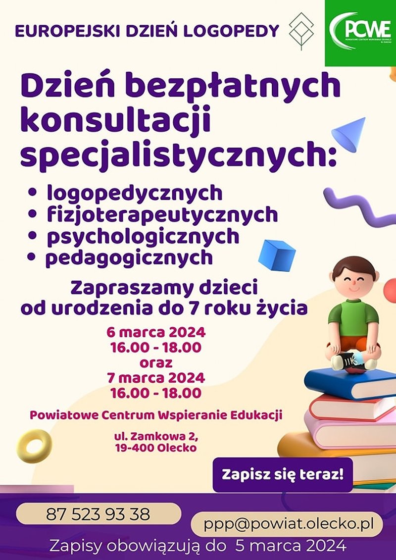 Treść. Europejski Dzień Logopedy. Dzień bezpłatnych konsultacji specjalistycznych: logopedycznych, fizjoterapeutycznych, psychologicznych, pedagogicznych. Zapraszamy dzieci od urodzenia do 7. roku życia 6 marca 2024 r. 16:00-18:00 oraz 7 marca 2024 r. 16:00-18:00. Powiatowe Centrum Wspieranie Edukacji, ul. Zamkowa 2, 19-400 Olecko. Zapisz się teraz! 87 523 93 38, ppp@powiat.olecko.pl. Zapisy obowiązują do 5 marca 2024 r. Na górze po prawej 2 logotypy instytucji. Po prawej na dole ikonka chłopca, który siedzi na stosie 5 książek. W tle różne elementy graficzne.