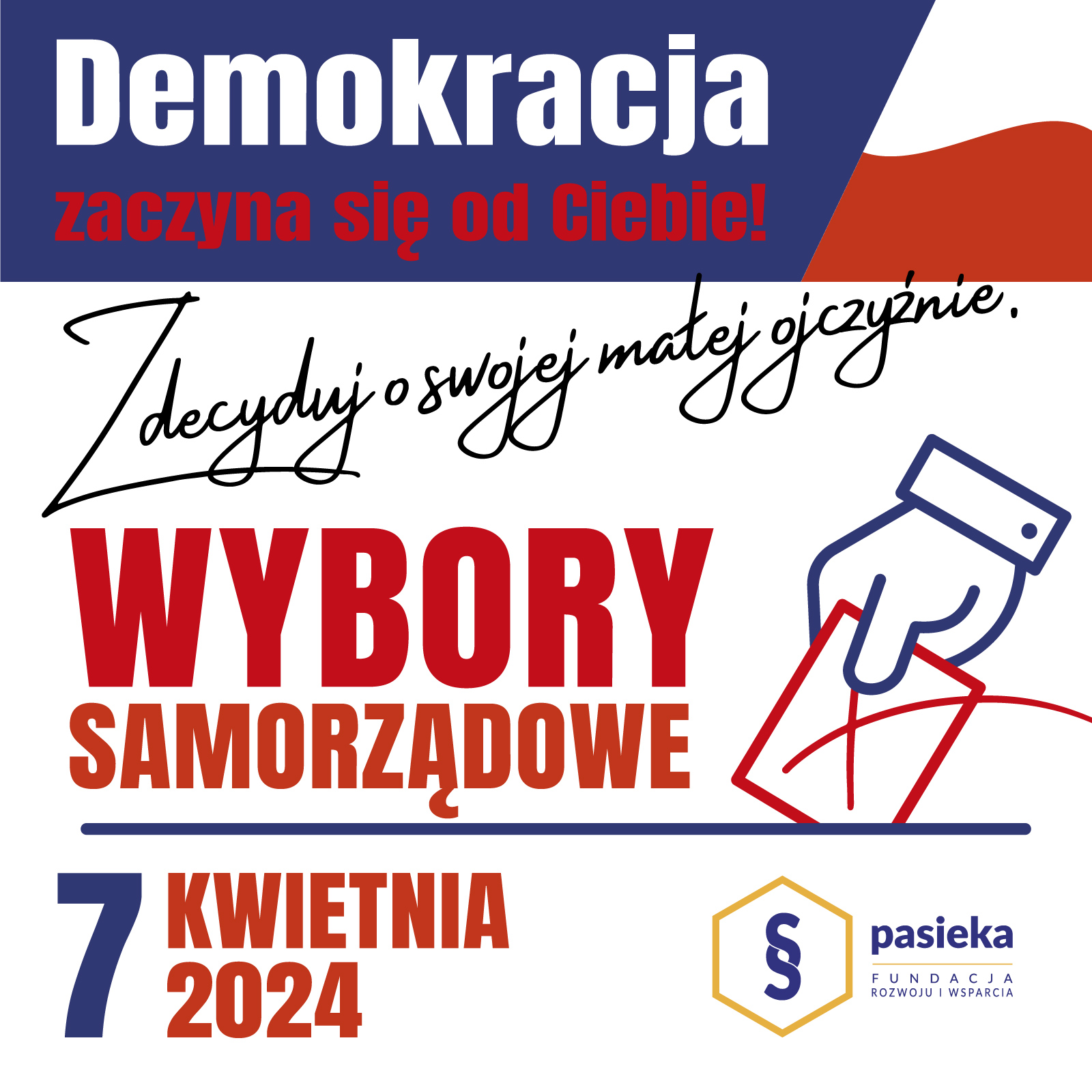 Napis. Demokracja zaczyna się od Ciebie. Zdecyduj o swojej małej ojczyźnie. Wybory samorządowe 7 kwietnia 2024 r. Po prawej stronie ręka z kartką w kształcie prostokąta. Jest na niej postawiony „krzyżyk”, tj. x. Pod nią logo organizacji. Składa się ono z symbolu paragrafu w sześciokącie. Obok niego napis: Pasieka Fundacja Rozwoju i Wsparcia.