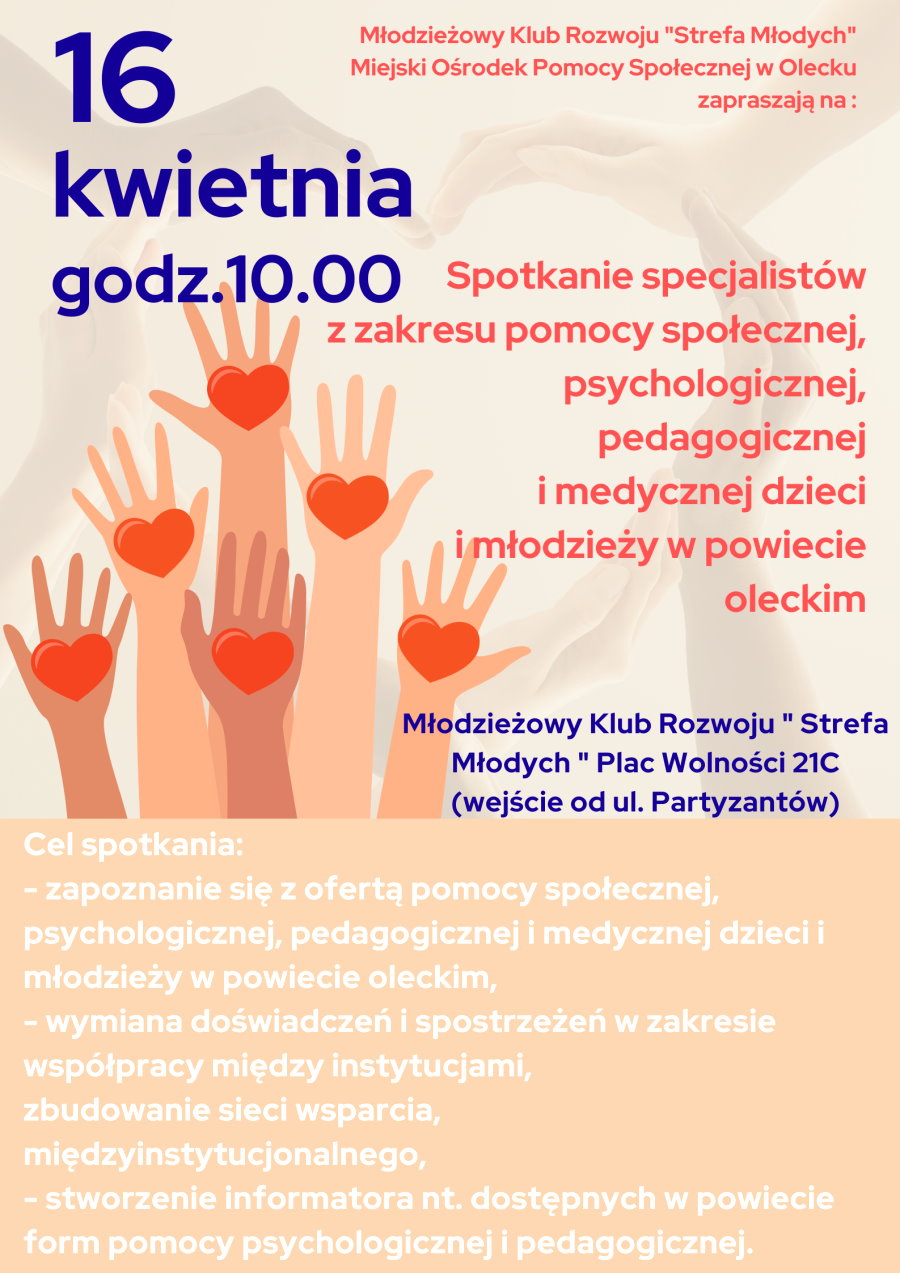 Treść. 16 kwietnia godz. 10:00. Młodzieżowy Klub Rozwoju Strefa Młodych, Miejski Ośrodek Pomocy Społecznej w Olecku zapraszają na spotkanie specjalistów z zakresu pomocy społecznej, psychologicznej, pedagogicznej i medycznej dzieci i młodzieży w powiecie oleckim. Młodzieżowy Klub Rozwoju Strefa Młodych, Plac Wolności 21C, wejście od ul. Partyzantów. Cel spotkania: zapoznanie się z ofertą pomocy społecznej, psychologicznej, pedagogicznej i medycznej dzieci i młodzieży w powiecie oleckim; wymiana doświadczeń i spostrzeżeń w zakresie współpracy między instytucjami; zbudowanie sieci wsparcia międzyinstytucjonalnego; stworzenie informatora na temat dostępnych w powiecie form pomocy psychologicznej i pedagogicznej. Obok 6 dłoni z sercami.