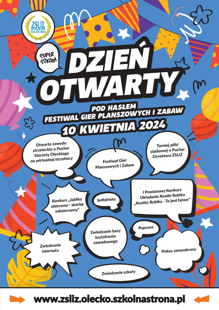 Plakat. Napis: Dzień Otwarty pod hasłem Festiwal Gier Planszowych i Zabaw 10 kwietnia 2024. Nad nim w dymku napis: super szkoła. Nad nim logo szkoły, tj. lauru, a w środku niego napis: ZSLiZ Olecko, 1946. Na dole 11 dymków, a w każdym z nich treść. Otwarte zawody strzeleckie o Puchar Starosty Oleckiego na wirtualnej strzelnicy. Festiwal Gier Planszowych i Zabaw. Turniej piłki siatkowej o Puchar Dyrektora ZSLiZ. Konkurs „Jabłko obieramy – skórkę odmierzamy”. Softdrinks. I Powiatowy Konkurs Układania Kostki Rubika „Kostka Rubika – To jest łatwe”. Zwiedzanie internatu. Zwiedzanie bazy kształcenia zawodowego. Popcorn. Pokaz samoobrony. Zwiedzanie szkoły. www.zsliz.olecko.szkolnastrona.pl W tle elementy dekoracyjne.