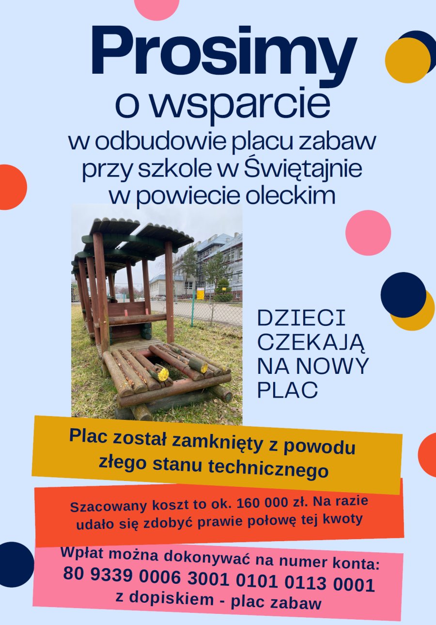 Napisy. Prosimy o wsparcie w odbudowie placu zabaw przy szkole w Świętajnie w powiecie oleckim. Dzieci czekają na nowy plac zabaw. Plac został zamknięty z powodu złego stanu technicznego. Szacowany koszt to około 160 000 zł. Na razie udało się zdobyć połowę tej kwoty. Wpłat można dokonywać na numer konta 80 9339 0006 3001 0101 0113 0001 z dopiskiem plac zabaw. W tle kolorowe kółka i zdjęcie. Przedstawia ono jedne urządzenie do zabaw na podwórku.