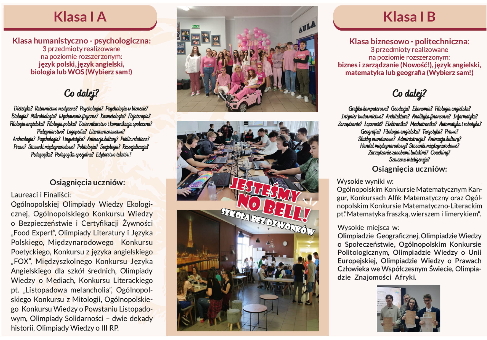 Plakat, który jest podzielony na 3 kolumny. Pierwsza kolumna, tj. lewa strona plakatu, to napisy. Klasa I A. Klasa humanistyczno-psychologiczna: 3 przedmioty realizowane na poziomie rozszerzonym: język polski, język angielski, biologia lub WOS (Wybierz sam!). Co dalej? Dietetyka? Ratownictwo medyczne? Psychologia? Psychologia w biznesie? Biologia? Mikrobiologia? Wychowanie fizyczne? Kosmetologia? Fizjoterapia? Filologia angielska? Filologia polska? Dziennikarstwo i komunikacja społeczna? Pielęgniarstwo? Logopedia? Literaturoznawstwo? Archeologia? Psychologia? Lingwistyka? Animacja kultury? Public relations? Prawo? Stosunku międzynarodowe? Politologia? Socjologia? Resocjalizacja? Pedagogika? Pedagogika specjalna? Edytorstwo tekstów? Osiągnięcia uczniów. Laureaci i Finaliści: Ogólnopolskiej Olimpiady Wiedzy Ekologicznej, Ogólnopolskiego Konkursu Wiedzy o Bezpieczeństwie i Certyfikacji Żywności „Food Expert”, Olimpiady Literatury i Języka Polskiego, Międzynarodowego Konkursu Poetyckiego, Konkursu z języka angielskiego „FOX”, Międzyszkolnego Konkursu Języka Angielskiego dla szkół średnich, Olimpiady Wiedzy o Mediach, Konkursu Literackiego pt. „Listopadowa melancholia”, Ogólnopolskiego Konkursu z Mitologii, Ogólnopolskiego Konkursu Wiedzy o Powstaniu Listopadowym, Olimpiady Solidarności – dwie dekady historii, Olimpiady Wiedzy o III RP. Druga kolumna, tj. środek, to 3 zdjęcia jedno pod drugim. Przedstawiają one uczniów podczas różnych wydarzeń i zajęć szkolnych. Na dwóch z nich napis: jesteśmy no bell! Szkoła bez dzwonków. Trzecia kolumna, tj. prawa strona plakatu, to napisy. Klasa I B. Klasa biznesowo-politechniczna: 3 przedmioty realizowane na poziomie rozszerzonym: biznes i zarządzanie (Nowość!), język angielski, matematyka lub geografia (Wybierz sam!). Co dalej? Grafika komputerowa? Geodezja? Ekonomia? Filologia angielska? Inżynier budownictwa? Architektura? Analityka finansowa? Informatyka? Zarządzanie? Łączność? Elektronika? Mechatronika? Automatyka i robotyka? Geografia? Filologia angielska? Turystyka? Prawo? Służby mundurowe? Administracja? Animacja kultury? Handel międzynarodowy? Stosunki międzynarodowe? Bezpieczeństwo wewnętrzne? Zarządzanie zasobami ludzkimi? Coaching? Sztuczna inteligencja? Osiągnięcia uczniów. Wysokie wyniki w: Ogólnopolskim Konkursie Matematycznym Kangur, Konkursach Alfik Matematyczny oraz Ogólnopolskim Konkursie Matematyczno-Literackim pt. „Matematyka fraszką, wierszem i limerykiem”. Wysokie miejsca w: Olimpiadzie Geograficznej, Olimpiadzie Wiedzy o Społeczeństwie, Ogólnopolskim Konkursie Politologicznym, Olimpiadzie Wiedzy o Unii Europejskiej, Olimpiadzie Wiedzy o Prawach Człowieka we Współczesnym Świecie, Olimpiadzie Znajomości Afryki. Na dole zdjęcie. Przedstawia ono mężczyznę, 2 chłopaków i dziewczynę. Stoją oni obok siebie w sali. Młodzież trzyma dyplomy.