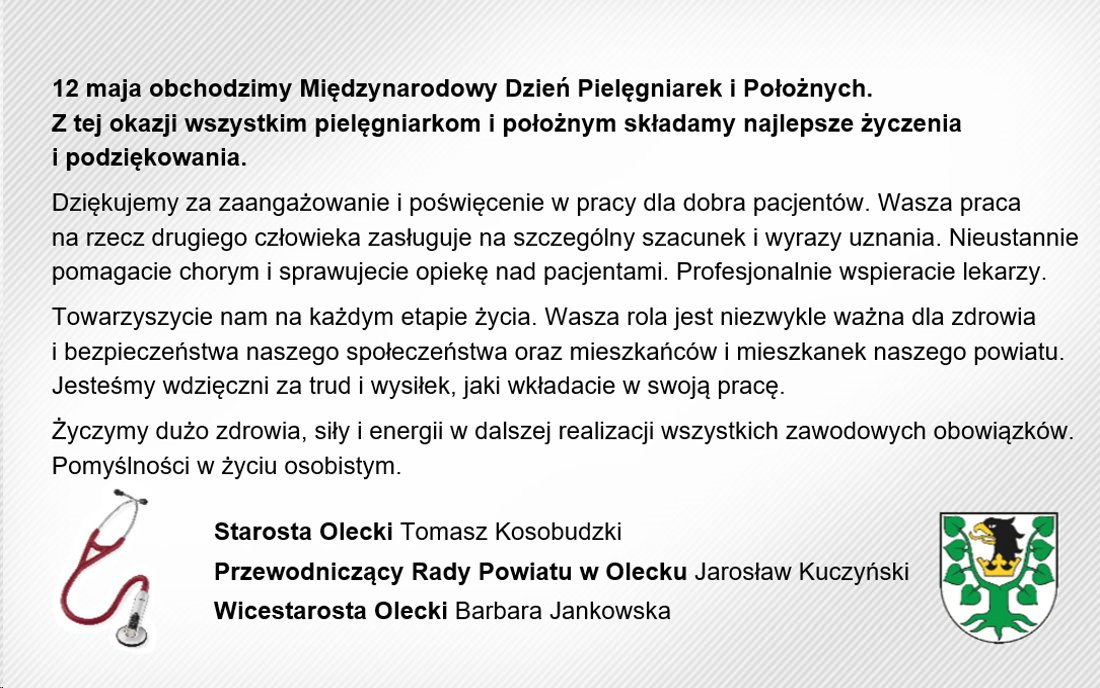 Treść. 12 maja obchodzimy Międzynarodowy Dzień Pielęgniarek i Położnych. Z tej okazji wszystkim pielęgniarkom i położnym składamy najlepsze życzenia i podziękowania. Dziękujemy za zaangażowanie i poświęcenie w pracy dla dobra pacjentów. Wasza praca na rzecz drugiego człowieka zasługuje na szczególny szacunek i wyrazy uznania. Nieustannie pomagacie chorym i sprawujecie opiekę nad pacjentami. Profesjonalnie wspieracie lekarzy. Towarzyszycie nam na każdym etapie życia. Wasza rola jest niezwykle ważna dla zdrowia i bezpieczeństwa naszego społeczeństwa oraz mieszkańców i mieszkanek naszego powiatu. Jesteśmy wdzięczni za trud i wysiłek, jaki wkładacie w swoją pracę. Życzymy dużo zdrowia, siły i energii w dalszej realizacji wszystkich zawodowych obowiązków. Pomyślności w życiu osobistym. Starosta Olecki Tomasz Kosobudzki, Przewodniczący Rady Powiatu w Olecku Jarosław Kuczyński, Wicestarosta Olecki Barbara Jankowska. Na dole po lewej stetoskop. Po prawej herb Powiatu Oleckiego, tj. głowa orła z dziobem i koroną na szyi pomiędzy 2 konarami lipy, z których każdy ma 4 liście.