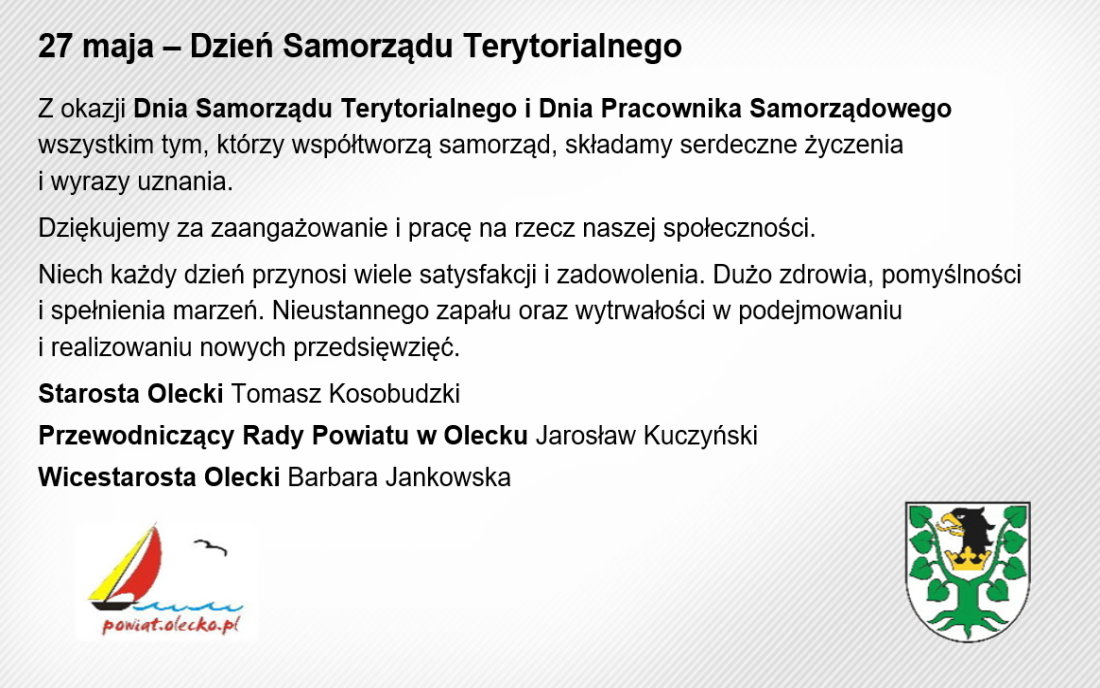 Treść. Dzień Samorządu Terytorialnego. Z okazji Dnia Samorządu Terytorialnego i Dnia Pracownika Samorządowego wszystkim tym, którzy współtworzą samorząd, składamy serdeczne życzenia i wyrazy uznania. Dziękujemy za zaangażowanie i pracę na rzecz naszej społeczności. Niech każdy dzień przynosi wiele satysfakcji i zadowolenia. Dużo zdrowia, pomyślności i spełnienia marzeń. Nieustannego zapału oraz wytrwałości w podejmowaniu i realizowaniu nowych przedsięwzięć. Starosta Olecki Tomasz Kosobudzki, Przewodniczący Rady Powiatu w Olecku Jarosław Kuczyński, Wicestarosta Olecki Barbara Jankowska. Na dole po lewej logo Powiatu Oleckiego, tj. żaglówka płynącą po falach jeziora, lecący ptak i napis powiat.olecko.pl. Po prawej herb Powiatu Oleckiego, tj. głowa orła z dziobem i koroną na szyi pomiędzy 2 konarami lipy, z których każdy ma 4 liście.