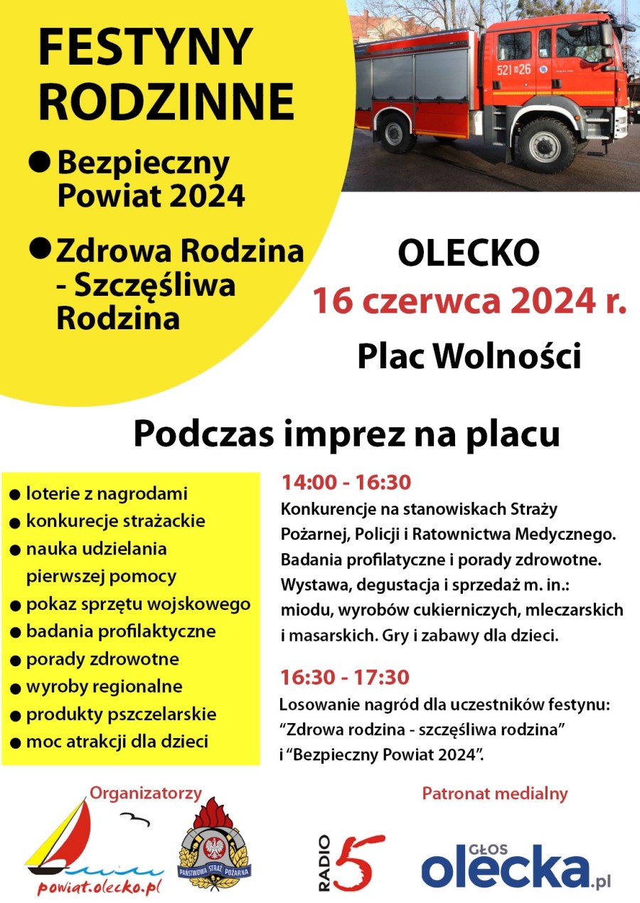 Po lewej napis. Festyny rodzinne. Bezpieczny Powiat 2024. Zdrowa Rodzina – Szczęśliwa Rodzina. Po prawej zdjęcie wozu strażackiego. Pod nimi treść. 16 czerwca 2024 r. Plac Wolności, Olecko. Podczas imprez na placu: loterie z nagrodami, konkurencje strażackie, nauka udzielania pierwszej pomocy, pokaz sprzętu wojskowego, badania profilaktyczne, porady zdrowotne, wyroby regionalne, produkty pszczelarskie, moc atrakcji dla dzieci. 14:00-16:30 konkurencje na stanowiskach Straży Pożarnej, Policji i Ratownictwa Medycznego. Badania profilaktyczne i porady zdrowotne. Wystawa, degustacja i sprzedaż między innymi miodu, wyrobów cukierniczych, mleczarskich i masarskich. Gry i zabawy dla dzieci. 16:30-17:30 losowanie nagród dla uczestników festynu Zdrowa Rodzina – Szczęśliwa Rodzina i Bezpieczny Powiat 2024. Na dole napis organizatorzy i 2 logotypy. Pierwszy to żaglówka, która płynie po falach jeziora, lecący ptak i napis powiat.olecko.pl. Drugie logo Państwowej Straży Pożarnej, tj. elementy wyposażenia strażaka i napis: Państwowa Straż Pożarna. Obok napis patronat medialny i 2 logotypy. Pierwszy to napis radio 5, a drugi to napis głosolecka.pl.