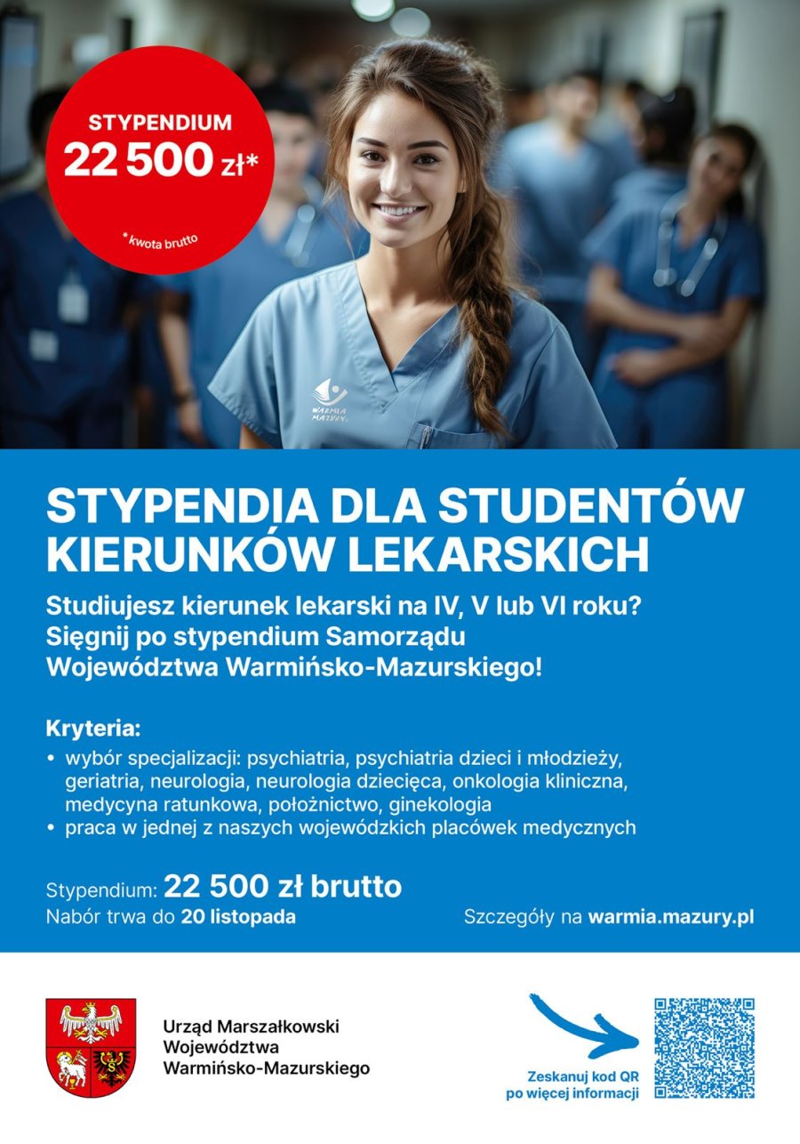 Tekst. Stypendium 22 500 zł brutto. Obok kobieta w ubraniu medycznym. Za nią stoi kilka osób w ubraniach medycznych. Ich postacie są rozmazane. Pod nimi tekst. Stypendia dla studentów kierunków lekarskich. Studiujesz kierunek lekarski na IV, V lub VI roku? Sięgnij po stypendium Samorządu Województwa Warmińsko-Mazurskiego! Kryteria: wybór specjalizacji: psychiatria, psychiatria dzieci i młodzieży, geriatria, neurologia, neurologia dziecięca, onkologia kliniczna, medycyna ratunkowa, położnictwo, ginekologia; praca w jednej z naszych wojewódzkich placówek medycznych. Stypendium: 22 500 zł brutto. Nabór trwa do 20 listopada. Szczegóły na warmia.mazury.pl. Na dole herb urzędu z napisem: Urząd Marszałkowski Województwa Warmińsko-Mazurskiego. Dalej QR kod i obok tekst: zeskanuj QR kod po więcej informacji.