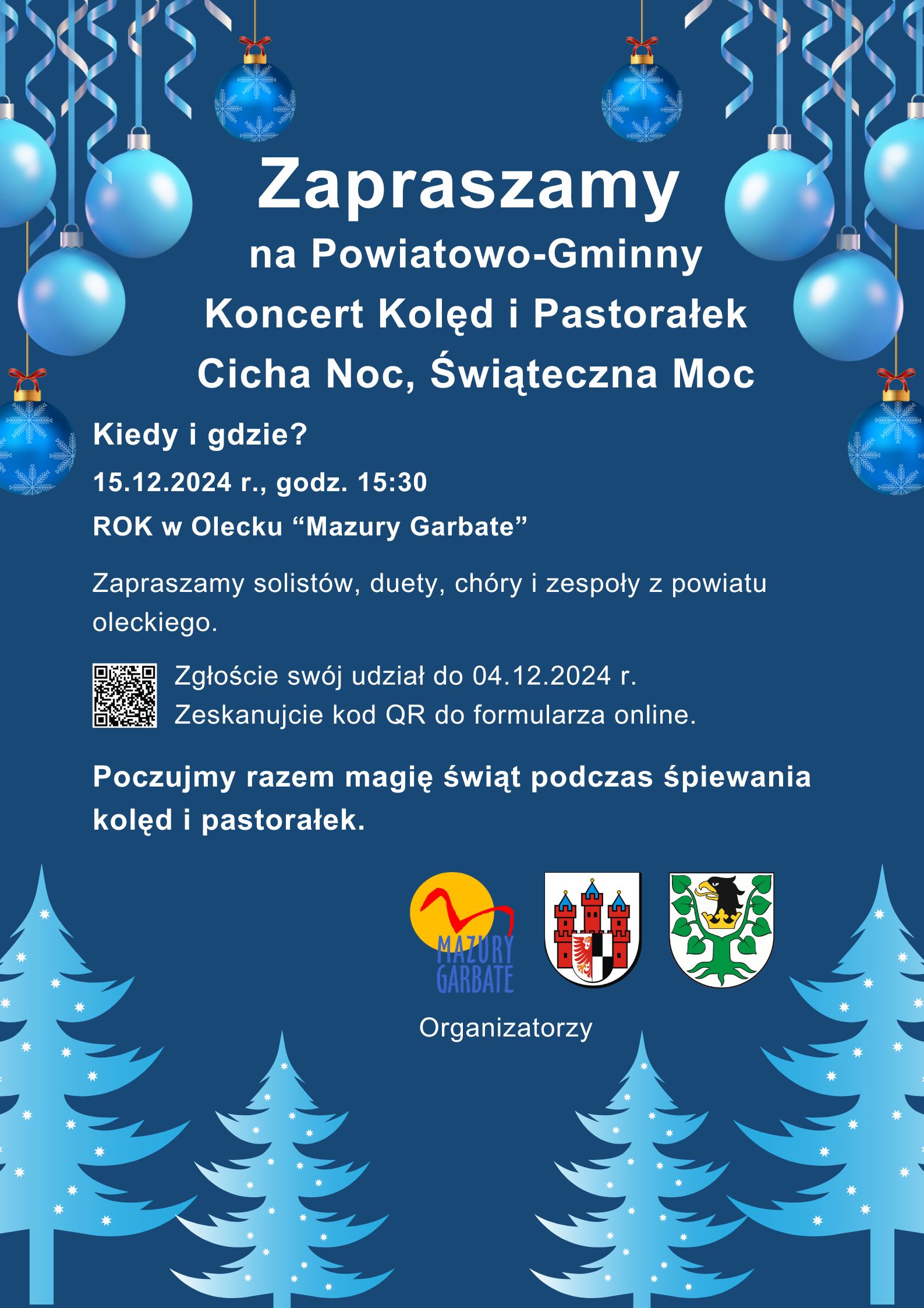 Tekst. Zapraszamy na Powiatowo-Gminny Koncert Kolęd i Pastorałek Cicha Noc, Świąteczna Moc. Kiedy i gdzie? 15.12.2024 r. godz. 15:30, ROK w Olecku “Mazury Garbate”. Zapraszamy solistów, duety, chóry i zespoły z powiatu oleckiego. Zgłoście swój udział do 04.12.2024 r. Zeskanujcie kod QR do formularza online. Obok kod QR. Pod nim tekst. Poczujmy razem magię świąt podczas śpiewania kolęd i pastorałek. Organizatorzy i 3 logotypy, tj. urzędów i instytucji kultury. W tle choinki, bombki, wstążki.