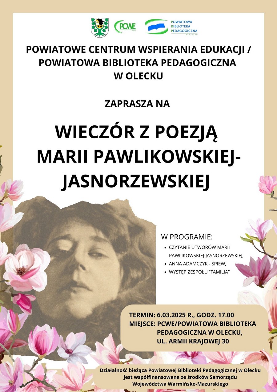 Na górze od lewej herb urzędu. Przedstawia on głowę orła z dziobem i koroną na szyi między 2 konarami lipy, z których każdy ma 4 liście. Dalej w środku logo. Tj. zielony napis: PCWE Powiatowe Centrum Wspierania Edukacji w Olecku, a z jego lewej strony łuk. Po prawej logo. Tj. niebieska otwarta książka, a nad nią i pod nią zielone łuki. Obok napis: Powiatowa Biblioteka Pedagogiczna w Olecku. Pod nimi treść. Powiatowe Centrum Wspierania Edukacji/ Powiatowa Biblioteka Pedagogiczna w Olecku zaprasza na wieczór z poezją Marii Pawlikowskiej- Jasnorzewskiej. W programie: czytanie utworów Marii Pawlikowskiej-Jasnorzewskiej; Anna Adamczyk – śpiew, występ zespołu „Familia”. Termin: 6.03.2025 r., godz. 17:00. Miejsce: PCWE/ Powiatowa Biblioteka Pedagogiczna w Olecku, ul. Armii Krajowej 30. Działalność bieżąca Powiatowej Biblioteki Pedagogicznej w Olecku jest współfinansowana ze środków Samorządu Województwa Warmińsko-Mazurskiego. Na dole kwiaty i zdjęcie Marii Pawlikowskiej- Jasnorzewskiej.