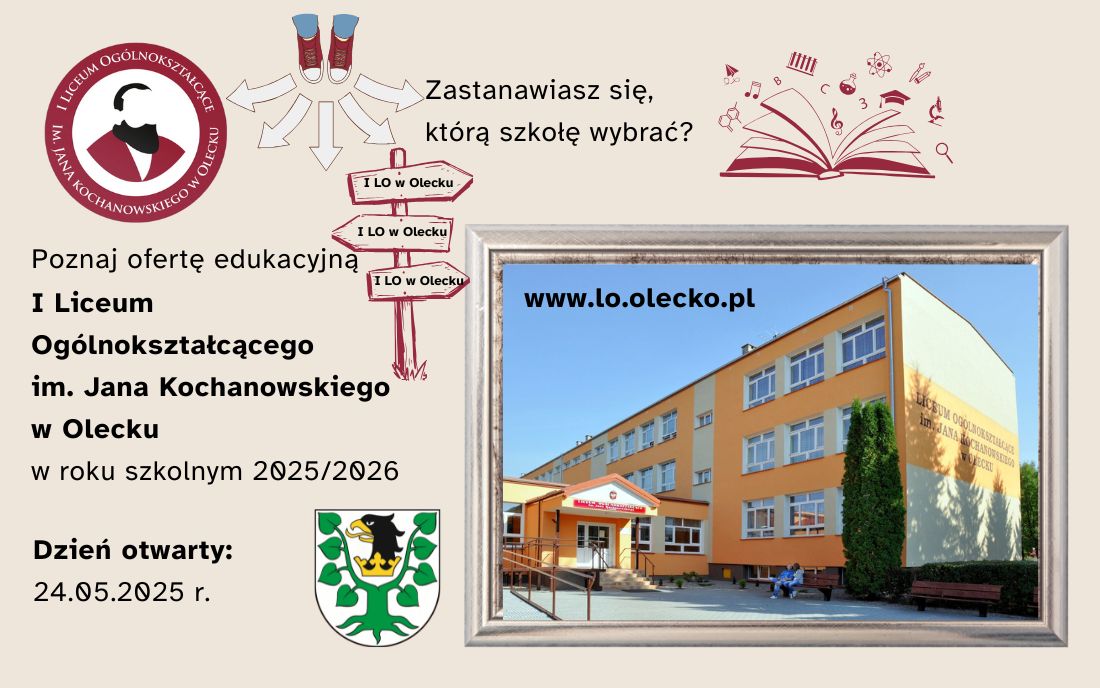 Tekst. Zastanawiasz się, którą szkołę wybrać? Poznaj ofertę edukacyjną I Liceum Ogólnokształcącego im. Jana Kochanowskiego w Olecku w roku szkolnym 2025/2026. Dzień otwarty: 24.05.2025 r. W tle logo szkoły, herb urzędu i grafika. Tj. otwarta książka z różnymi przedmiotami, które są związane z nauką i zdjęcie. Trampki ze strzałkami. Drogowskaz z napisem: I LO w Olecku. Obok zdjęcie budynku szkoły, a na nim napis: www.lo.olecko.pl.