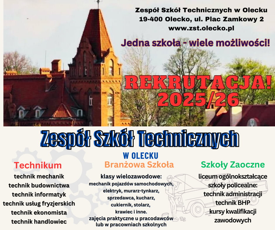 Na górze zdjęcie budynków szkoły wśród drzew. Na nim i pod nim tekst. Zespół Szkół Technicznych w Olecku, 19-400 Olecko, ul. Plac Zamkowy 2, www.zst.olecko.pl. Jedna szkoła – wiele możliwości! Rekrutacja! 2025/26. Zespół Szkół Technicznych w Olecku. Technikum: technik mechanik, technik budownictwa, technik informatyk, technik usług fryzjerskich, technik ekonomista, technik handlowiec. Branżowa Szkoła: klasy wielozawodowe: mechanik pojazdów samochodowych, elektryk, murarz – tynkarz, sprzedawca, kucharz, cukiernik, stolarz, krawiec i inne; zajęcia praktyczne u pracodawców lub w pracowniach szkolnych. Szkoły Zaoczne: liceum ogólnokształcące; szkoły policealne: technik administracji, technik BHP, kursy kwalifikacji zawodowych.