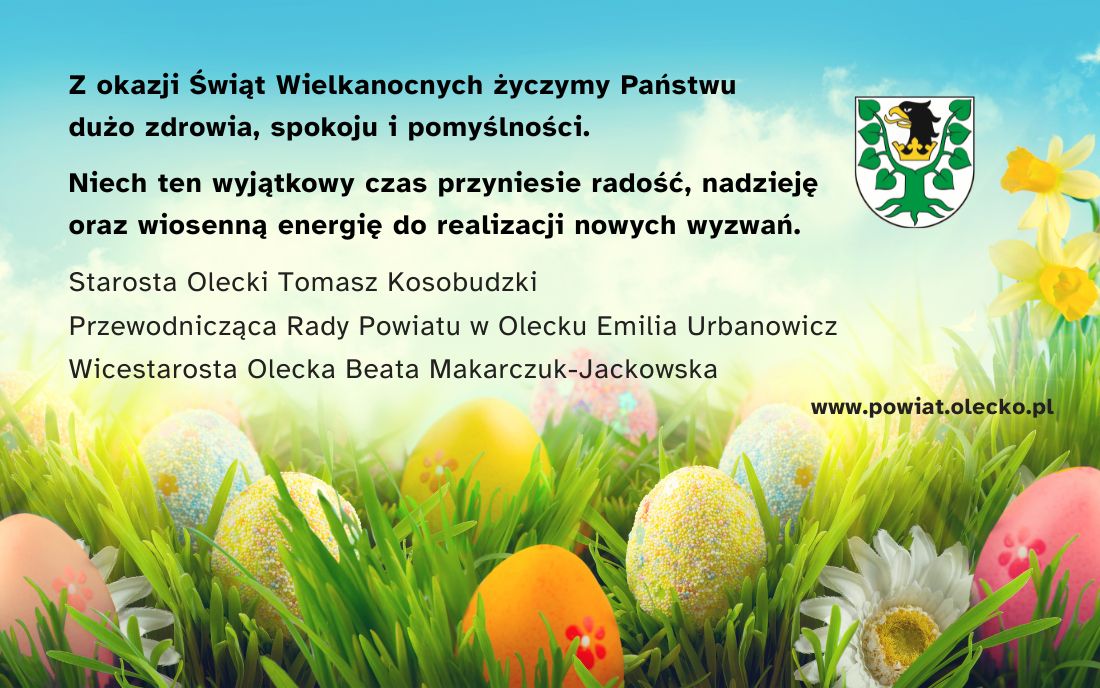 Tekst. Z okazji Świąt Wielkanocnych życzymy Państwu dużo zdrowia, spokoju i pomyślności. Niech ten wyjątkowy czas przyniesie radość, nadzieję oraz wiosenną energię do realizacji nowych wyzwań. Starosta Olecki Tomasz Kosobudzki, Przewodnicząca Rady Powiatu w Olecku Emilia Urbanowicz, Wicestarosta Olecka Beata Makarczuk-Jackowska. www.powiat.olecko.pl. Obok herb urzędu. Tj. głowa orła z koroną na szyi między 2 konarami lipy. W tle niebo, pisanki, kwiaty i trawa.