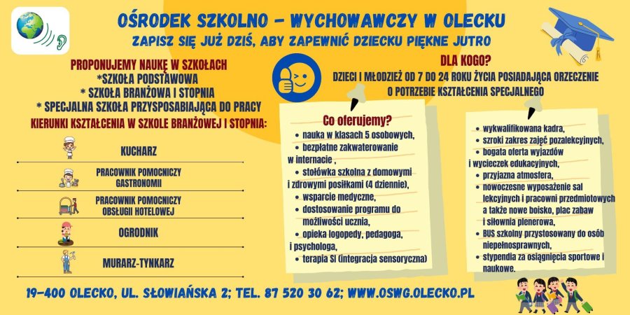 Tekst. Ośrodek Szkolno-Wychowawczy w Olecku. Zapisz się już dziś, aby zapewnić dziecku piękne jutro. Proponujemy naukę w szkołach: szkoła podstawowa, szkoła branżowa I stopnia, specjalna szkoła przysposabiająca do pracy. Kierunki kształcenia w szkole branżowej I stopnia: kucharz, pracownik pomocniczy gastronomii, pracownik pomocniczy obsługi hotelowej, ogrodnik, murarz – tynkarz. Dla kogo? Dzieci i młodzież od 7 do 24 roku życia posiadająca orzeczenie o potrzebie kształcenia specjalnego. Co oferujemy? Nauka w klasach 5 osobowych. Bezpłatne zakwaterowanie w internacie. Stołówka szkolna z domowymi i zdrowymi posiłkami (4 dziennie). Wsparcie medyczne. Dostosowanie programu do możliwości ucznia. Opieka logopedy, pedagoga, i psychologa. Terapia Sl (integracja sensoryczna). Wykwalifikowana kadra. Szeroki zakres zajęć pozalekcyjnych. Bogata oferta wyjazdów i wycieczek edukacyjnych. Przyjazna atmosfera. Nowoczesne wyposażenie sal lekcyjnych i pracowni przedmiotowych, a także nowe boisko, plac zabaw i siłownia plenerowa. Bus szkolny przystosowany do osób niepełnosprawnych. Stypendia za osiągnięcia sportowe i naukowe. 19-400 Olecko, ul. Słowiańska 2; tel. 87 520 30 62; www.oswg.olecko.pl. W tle grafika.