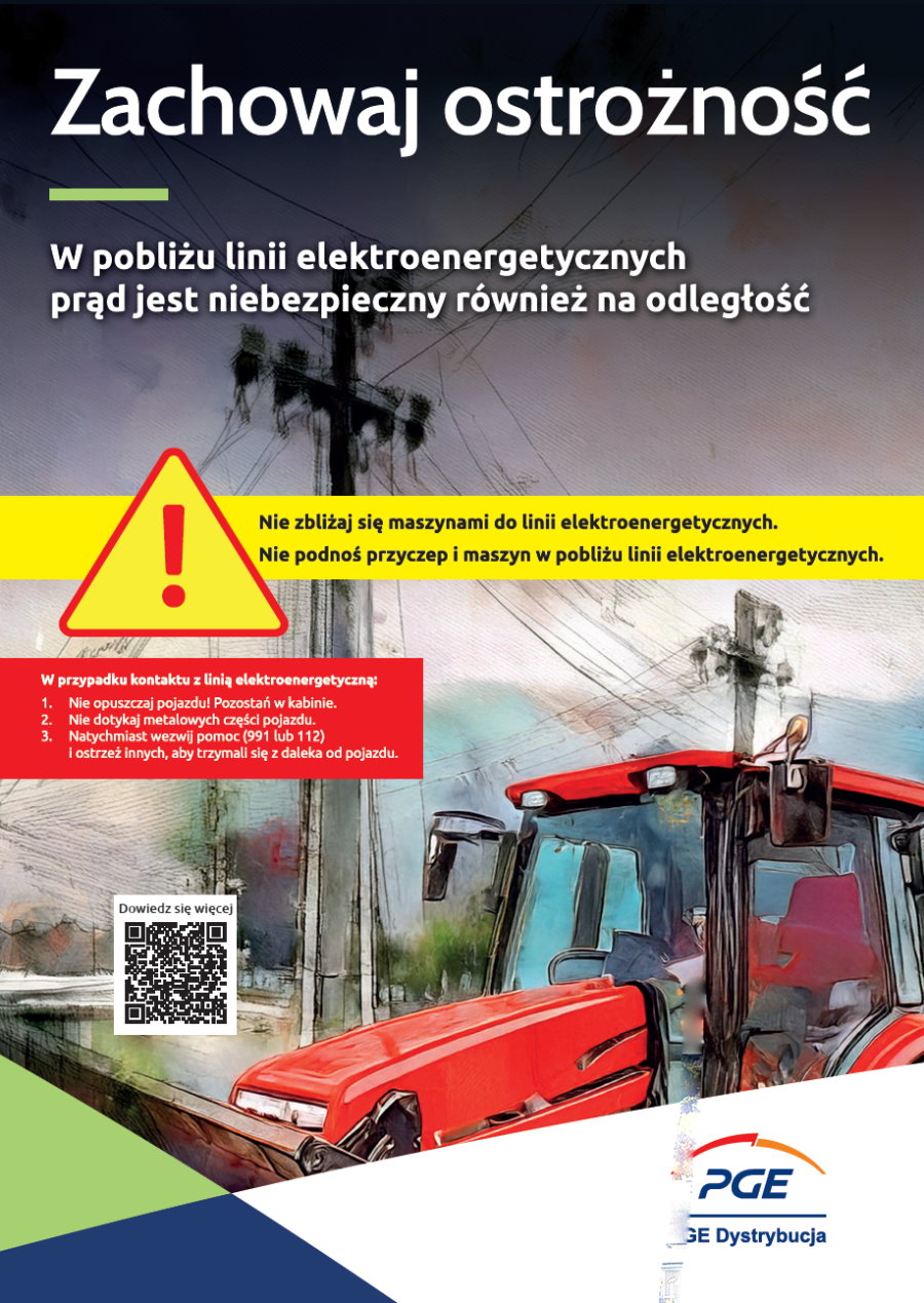 Napis. Zachowaj ostrożność. W pobliżu linii elektroenergetycznych prąd jest niebezpieczny również na odległość. Nie zbliżaj się maszynami do linii elektroenergetycznych. Nie podnoś przyczep i maszyn w pobliżu linii elektroenergetycznych. W przypadku kontaktu z linią elektroenergetyczną. 1. Nie opuszczaj pojazdu. Pozostań w kabinie. 2. Nie dotykaj metalowych części pojazdu. 3. Natychmiast wezwij pomoc (991 lub 112) i ostrzeż innych, aby trzymali się z daleka od pojazdu. W tle linie elektroenergetyczne i maszyna rolnicza. Na dole QR do https://pgedystrybucja.pl/strefa-klienta/badz-bezpieczny-z-pge-dystrybucja/bezpiecznie-z-pradem i napis: dowiedz się więcej. Obok logo, tj. grafika i napis: PGE Dystrybucja.