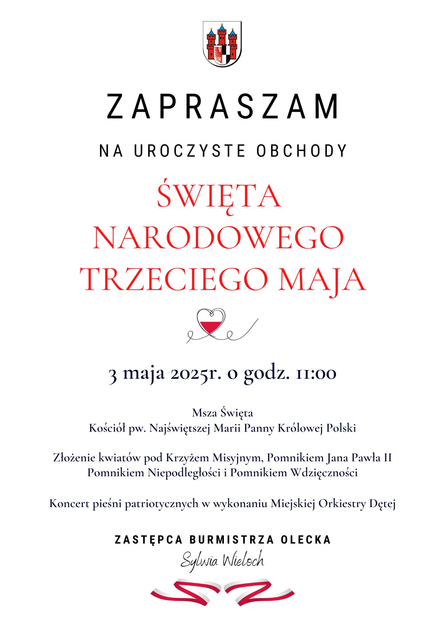 Na górze herb urzędu. Pod nim tekst. Zapraszam na uroczyste obchody Święta Narodowego Trzeciego Maja. 3 maja 2025 r. o godz. 11:00. Msza święta. Kościół pw. Najświętszej Marii Panny Królowej Polski. Złożenie kwiatów pod Krzyżem Misyjnym, Pomnikiem Jana Pawła II, Pomnikiem Niepodległości i Pomnikiem Wdzięczności. Koncert pieśni patriotycznych w wykonaniu Miejskiej Orkiestry Dętej. Zastępca Burmistrza Olecka Sylwia Wieloch. Między tekstem serce z barwami Polski. Na dole barwy Polski.
