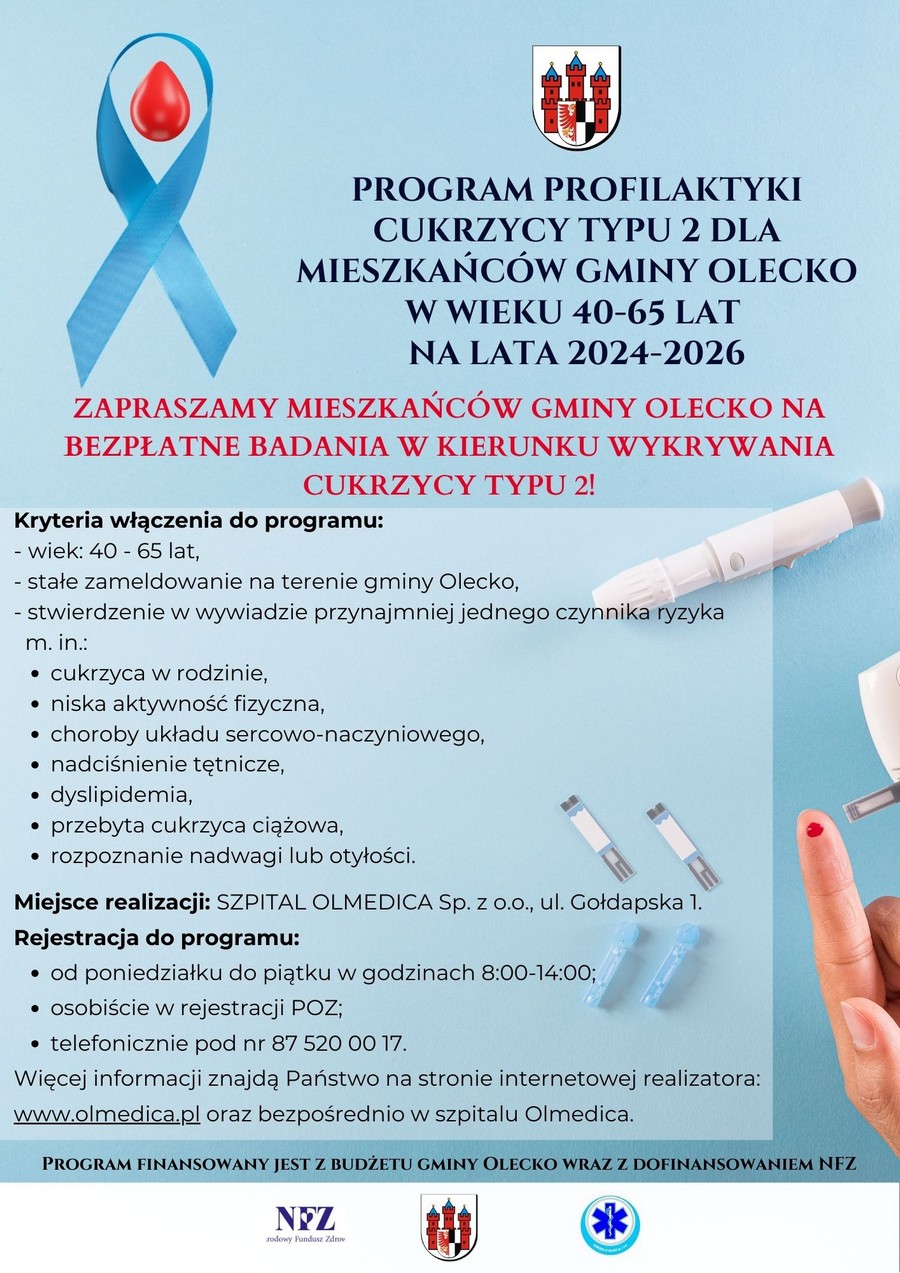 Tekst. Program profilaktyki cukrzycy typu 2 dla mieszkańców gminy Olecko w wieku 40–65 lat na lata 2024–2026. Zapraszamy mieszkańców gminy Olecko na bezpłatne badania w kierunku wykrywania cukrzycy typu 2! Kryteria włączenia do programu: wiek: 40–65 lat; stałe zameldowanie na terenie gminy Olecko; stwierdzenie w wywiadzie przynajmniej jednego czynnika ryzyka m. in.: cukrzyca w rodzinie, niska aktywność fizyczna, choroby układu sercowo-naczyniowego, nadciśnienie tętnicze, dyslipidemia, przebyta cukrzyca ciążowa, rozpoznanie nadwagi lub otyłości. Miejsce realizacji: szpital Olmedica sp. z o.o., ul. Gołdapska 1. Rejestracja do programu: od poniedziałku do piątku w godzinach 8:00–14:00; osobiście w rejestracji POZ; telefonicznie pod nr 87 520 00 17. Więcej informacji znajdą Państwo na stronie internetowej realizatora: www.olmedica.pl oraz bezpośrednio w szpitalu Olmedica. Program finansowany jest z budżetu Gminy Olecko wraz z dofinansowaniem NFZ. Na dole są 3 logo, tj. NFZ, Gminy Olecko i Olmedica w Olecku sp. z o.o. Na plakacie są grafiki związane z cukrzycą i badaniem. Tj. niebieska wstążka z kroplą krwi, strzykawki, fragment ręki z kroplą krwi na palcu, glukometr i paski testowe do glukometru.
