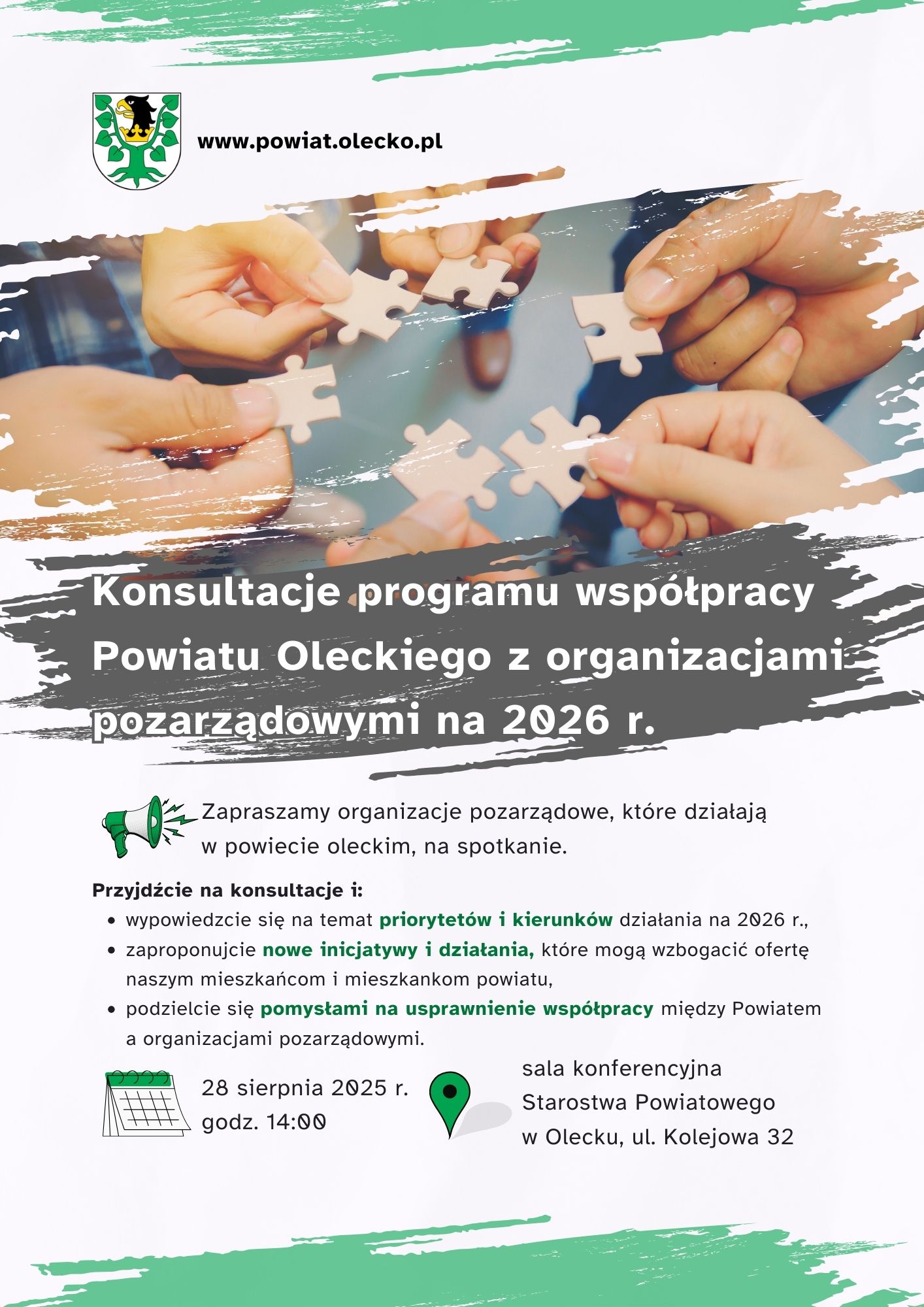 Herb urzędu, tj. głowa orła z koroną na szyi między 2 konarami lipy, z których każdy ma 4 liście. Obok napis: www.powiat.olecko.pl. Pod nim 6 dłoni w kółku. Każda z nich ma kawałek puzzla. Pod nim tekst. Konsultacje programu współpracy Powiatu Oleckiego z organizacjami pozarządowymi na 2026 r. Zapraszamy organizacje pozarządowe, które działają w powiecie oleckim, na spotkanie. Przyjdźcie na konsultacje i: wypowiedzcie się na temat priorytetów i kierunków działania na 2026 r., zaproponujcie nowe inicjatywy i działania, które mogą wzbogacić ofertę naszym mieszkańcom i mieszkankom powiatu, podzielcie się pomysłami na usprawnienie współpracy między Powiatem a organizacjami pozarządowymi. 28 sierpnia 2025 r. godz. 14:00, sala konferencyjna Starostwa Powiatowego w Olecku, ul. Kolejowa 32. Przy tekście ikonki – głośnika, kalendarza i lokalizacji.