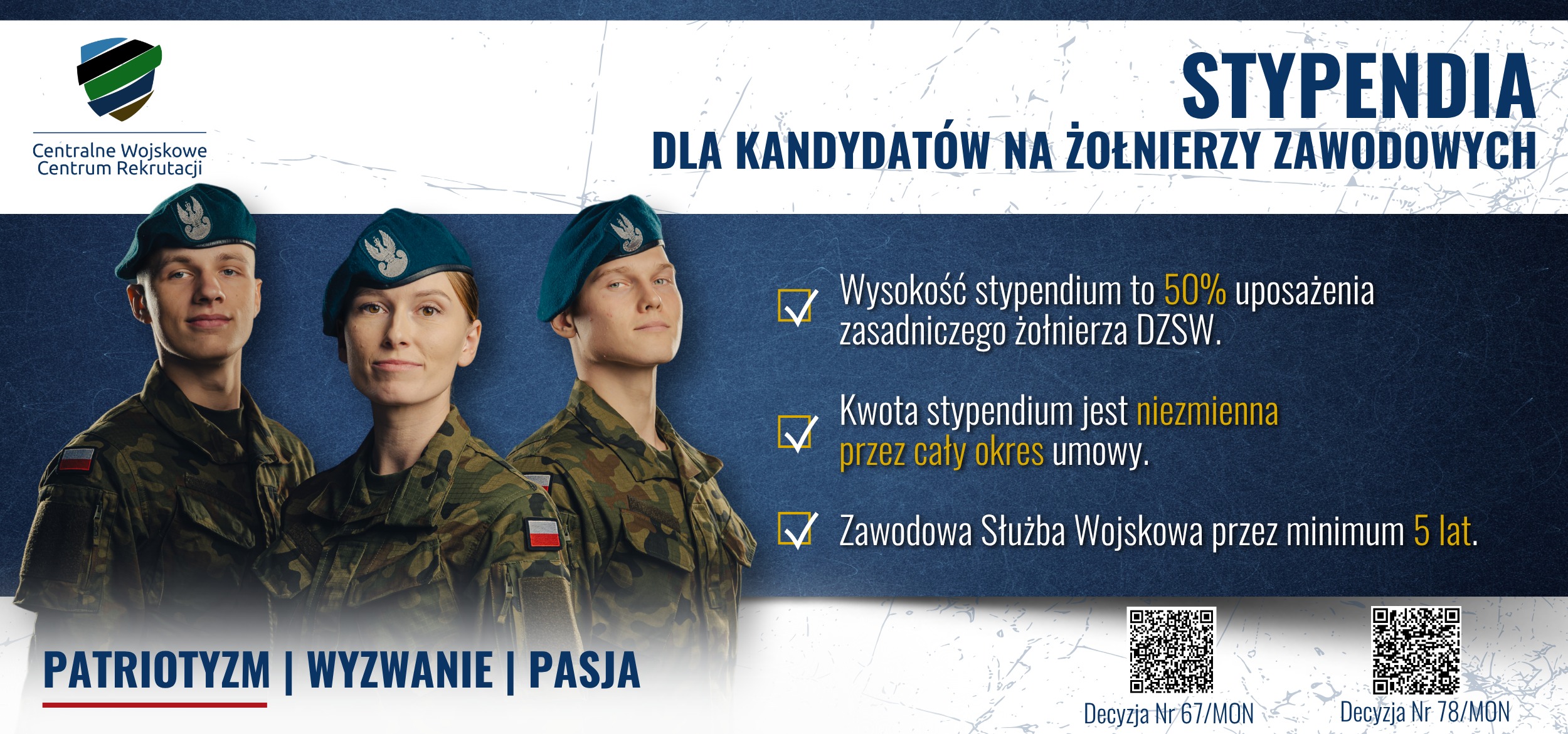 Tekst. Stypendia dla kandydat&oacute;w na żołnierzy zawodowych. Wysokość stypendium to 50% uposażenia zasadniczego żołnierza DZSW. Kwota stypendium jest niezmienna przez cały okres umowy. Zawodowa służba wojskowa przez minimum 5 lat. Patriotyzm, wyzwanie, pasja i barwy Polski. Obok 2 QR kody z tekstem: Decyzja nr 67/MON i Decyzja nr 78/MON. Na g&oacute;rze logo Centralnego Wojskowego Centrum Rekrutacji. W tle kobieta i 2 mężczyzn w mundurach polowych Wojska Polskiego i beretach Wojsk Lądowych.