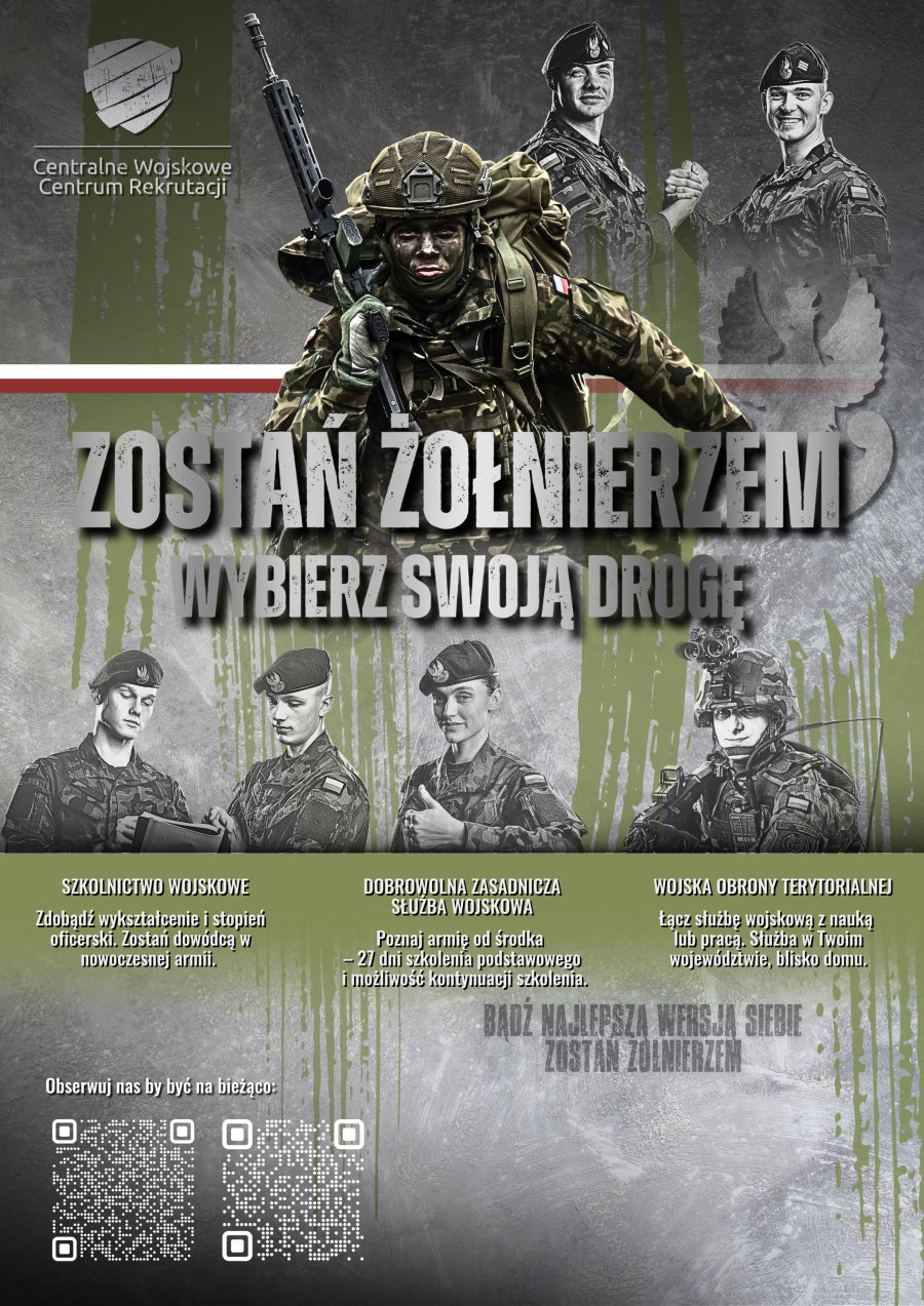 Tekst. Zostań żołnierzem. Wybierz swoją drogę. Szkolnictwo wojskowe. Zdobądź wykształcenie i stopień oficerski. Zostań dow&oacute;dcą w nowoczesnej armii. Dobrowolna Zasadnicza Służba Wojskowa. Poznaj armię od środka. 27 dni szkolenia podstawowego i możliwość kontynuacji szkolenia. Wojska Obrony Terytorialnej. Łącz służbę wojskową z nauką lub pracą. Służba w Twoim wojew&oacute;dztwie, blisko domu. Bądź najlepszą wersją siebie. Zostań żołnierzem. Obserwuj nas by być na bieżąco i 2 QR kody do Instagrama zostan_zolnierzem i Facebook&rsquo;a Centralnego Wojskowego Centrum Rekrutacji. Na g&oacute;rze logo Centralnego Wojskowego Centrum Rekrutacji. W tle mężczyzna w pełnym ekwipunku bojowym z karabinem i plecakiem. Barwy Polski. Na g&oacute;rze nad nim 2 żołnierzy, kt&oacute;rzy ściskają sobie dłoń i uśmiechają się. Pod nim na dole 4 osoby. Od lewej 2 mężczyzn w mundurach i beretach. Patrzą się w dokumenty. Dalej kobieta w mundurze i berecie. Pokazuje kciuk do g&oacute;ry. Dalej żołnierz w pełnym rynsztunku bojowym &ndash; w hełmie, kamizelce taktycznej i z karabinem.