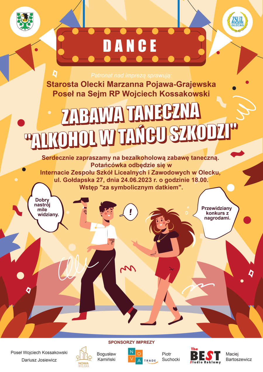 Plakat. Na górze napis: dance. Nad nim po lewej herb Powiatu Oleckiego. Przedstawia on głowę orła z dziobem i koroną na szyi pomiędzy 2 konarami lipy, z których każdy ma 4 liście. A po prawej logo szkoły. Składa się ono z lauru. W środku niego napis: ZSLiZ Olecko, 1946. Dalej napisy o treści. Patronat nad imprezą sprawują: Starosta Olecki Marzanna Pojawa-Grajewska, Poseł na Sejm RP Wojciech Kossakowski. Zabawa taneczna „Alkohol w tańcu szkodzi”. Serdecznie zapraszamy na bezalkoholową zabawę taneczną. Potańcówka odbędzie się w internacie Zespołu Szkół Licealnych i Zawodowych w Olecku, ul. Gołdapska 27, 24 czerwca 2023 r. o godzinie 18:00. Wstęp za symbolicznym datkiem. Pod napisami tańczący mężczyzna z mikrofonem i kobieta. Przy nim dymek, a w nim treść: dobry nastrój mile widziany. Przy niej dymek i treść: przewidziany konkurs z nagrodami. Na dole logotypy sponsorów, tj. Poseł Wojciech Kossakowski, Dariusz Josiewicz, Bogusław Kamiński, Nova Trade, Piotr Suchocki, The Best Studio Reklamy Maciej Bartoszewicz.